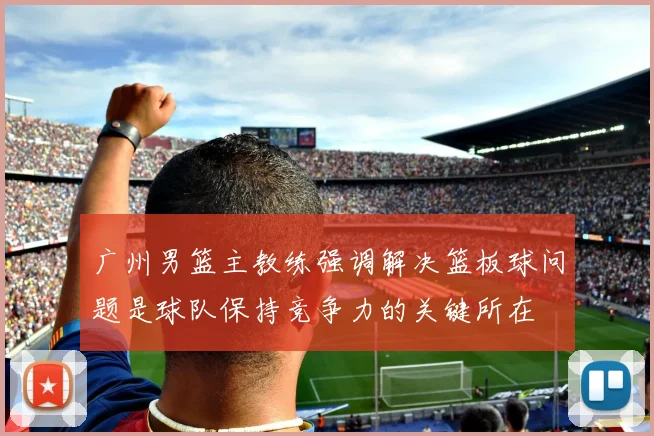 广州男篮主教练强调解决篮板球问题是球队保持竞争力的关键所在