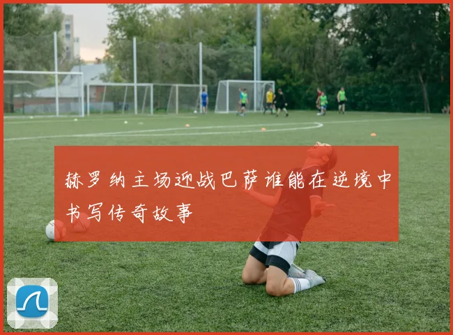 赫罗纳主场迎战巴萨谁能在逆境中书写传奇故事