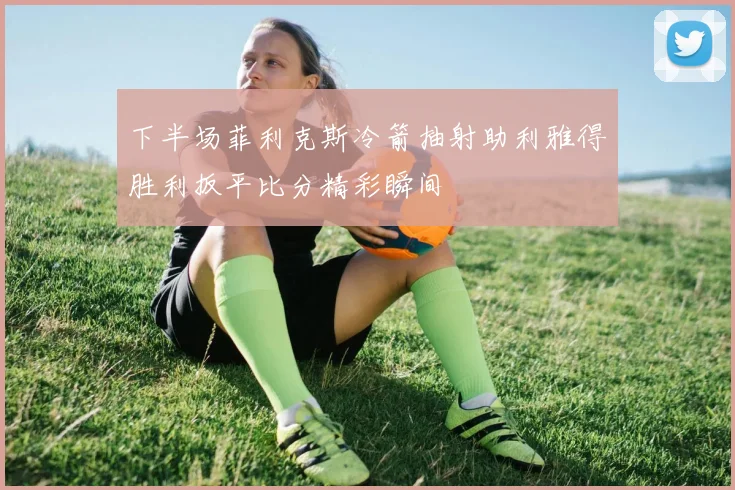 下半场菲利克斯冷箭抽射助利雅得胜利扳平比分精彩瞬间