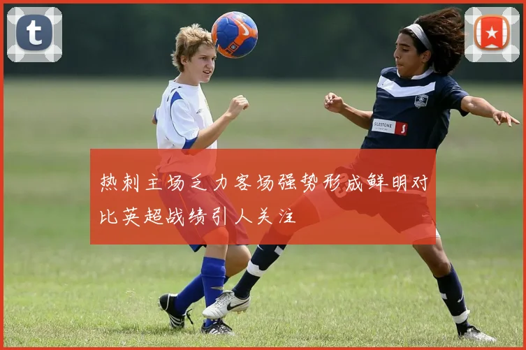 热刺主场乏力客场强势形成鲜明对比英超战绩引人关注