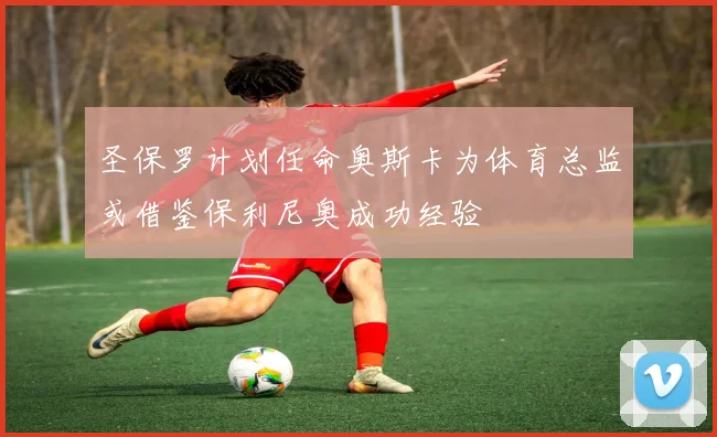 圣保罗计划任命奥斯卡为体育总监或借鉴保利尼奥成功经验