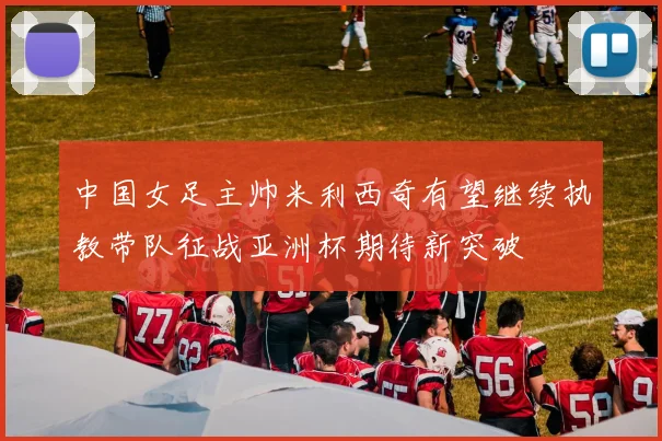 中国女足主帅米利西奇有望继续执教带队征战亚洲杯期待新突破