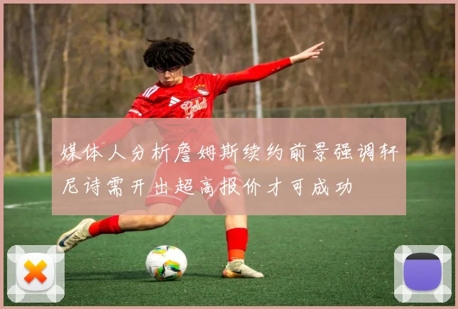 媒体人分析詹姆斯续约前景强调轩尼诗需开出超高报价才可成功