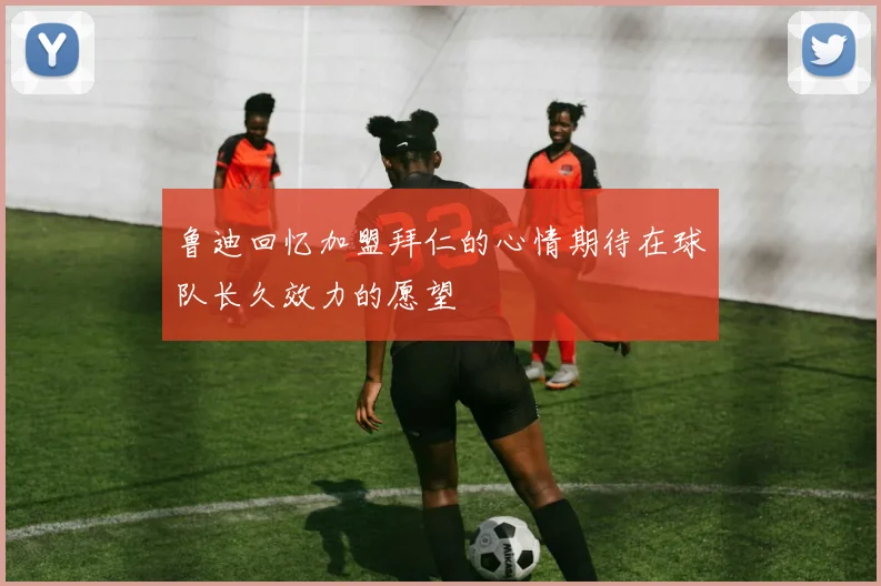 鲁迪回忆加盟拜仁的心情期待在球队长久效力的愿望