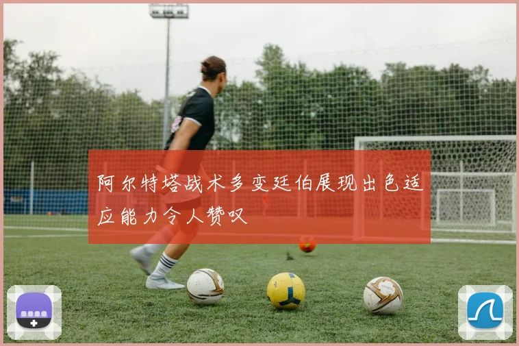 阿尔特塔战术多变廷伯展现出色适应能力令人赞叹