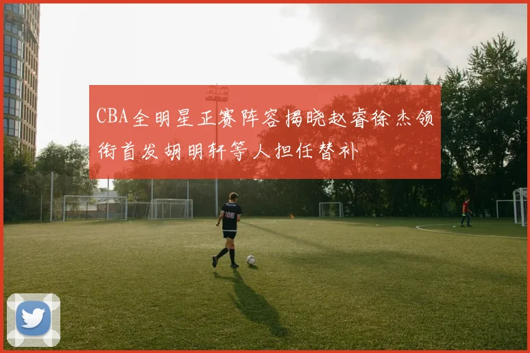 CBA全明星正赛阵容揭晓赵睿徐杰领衔首发胡明轩等人担任替补