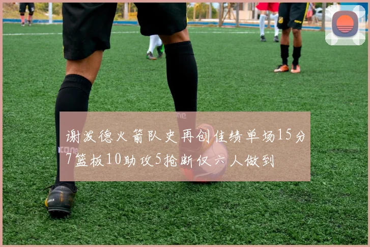 谢泼德火箭队史再创佳绩单场15分7篮板10助攻5抢断仅六人做到