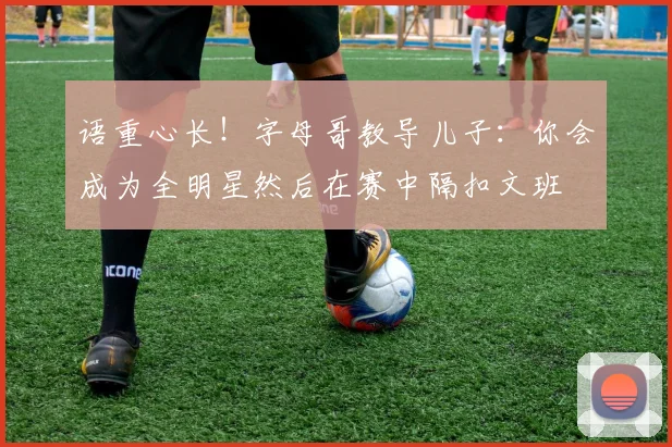 语重心长！字母哥教导儿子：你会成为全明星然后在赛中隔扣文班