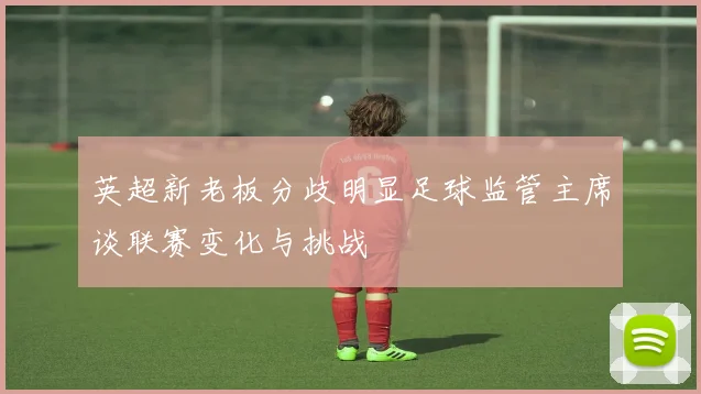 英超新老板分歧明显足球监管主席谈联赛变化与挑战