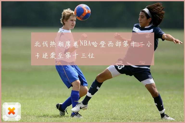 北伐热潮席卷NBA哈登西部第十二小卡逆袭至第十三位