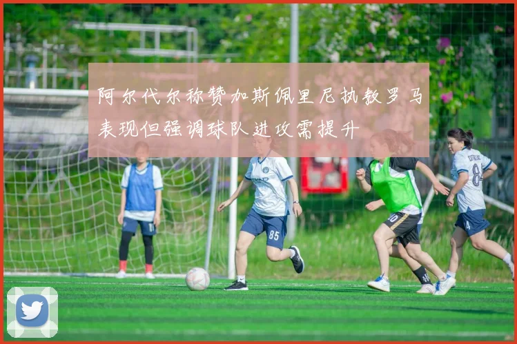 阿尔代尔称赞加斯佩里尼执教罗马表现但强调球队进攻需提升