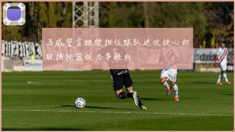 马威誓言继续担任球队进攻核心积极拼抢篮板力争胜利