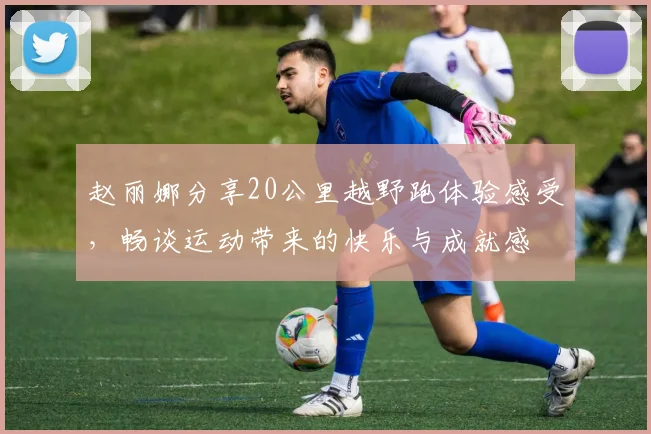 赵丽娜分享20公里越野跑体验感受，畅谈运动带来的快乐与成就感