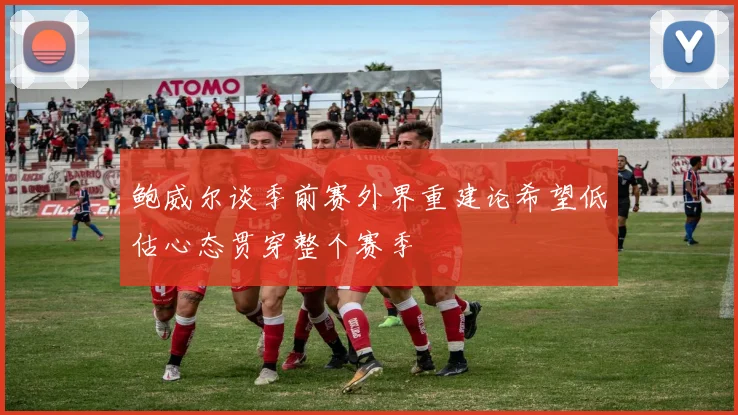鲍威尔谈季前赛外界重建论希望低估心态贯穿整个赛季