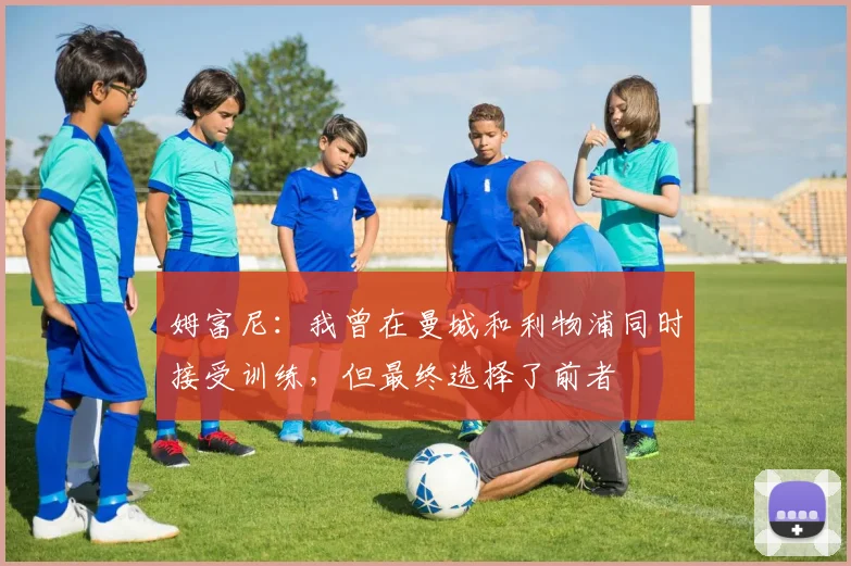 姆富尼：我曾在曼城和利物浦同时接受训练，但最终选择了前者