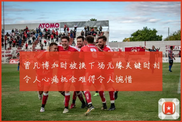 曾凡博加时被换下场无缘关键时刻令人心痛机会难得令人惋惜
