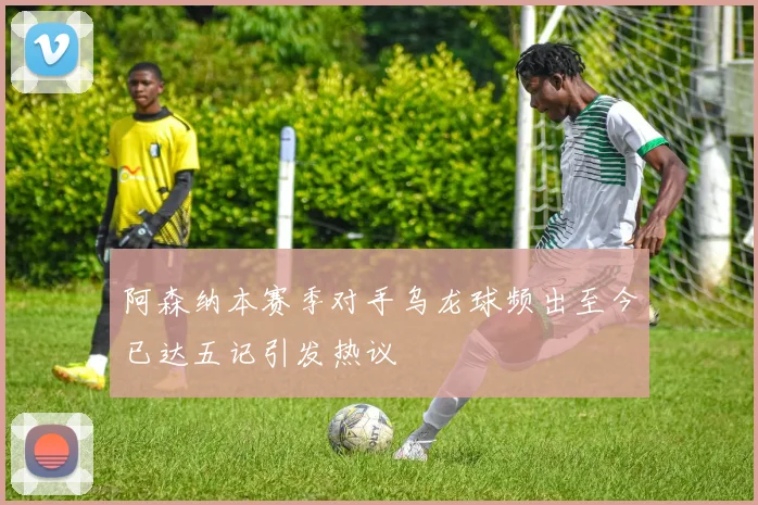 阿森纳本赛季对手乌龙球频出至今已达五记引发热议